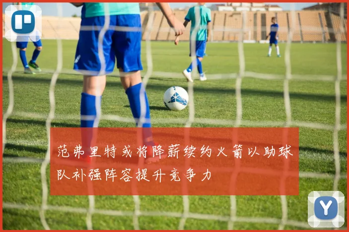 范弗里特或将降薪续约火箭以助球队补强阵容提升竞争力