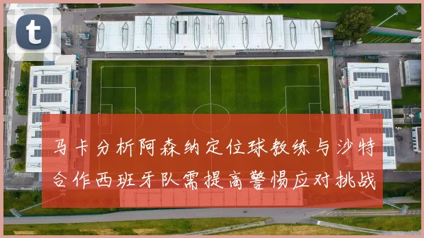 马卡分析阿森纳定位球教练与沙特合作西班牙队需提高警惕应对挑战