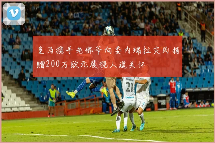 皇马携手老佛爷向委内瑞拉灾民捐赠200万欧元展现人道关怀