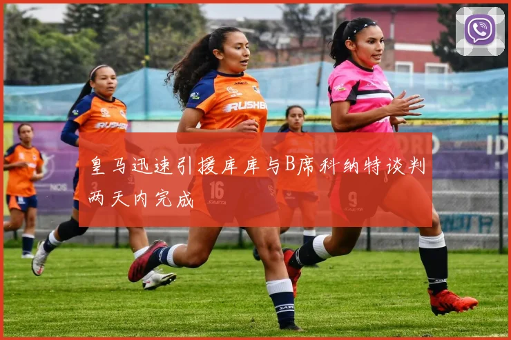 皇马迅速引援库库与B席科纳特谈判两天内完成