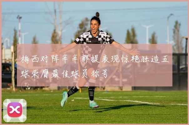 梅西对阵辛辛那提表现惊艳独造五球荣膺最佳球员称号