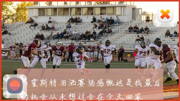 韦霍斯特泪洒赛场感慨这是我最后的机会从未想过会在今天回家