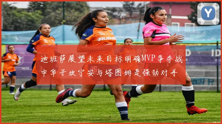迪班萨展望未来目标明确MVP争夺战中华子坎宁安与塔图姆是强劲对手