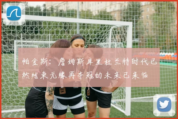 帕金斯：詹姆斯库里杜兰特时代已然结束无缘再夺冠的未来已来临