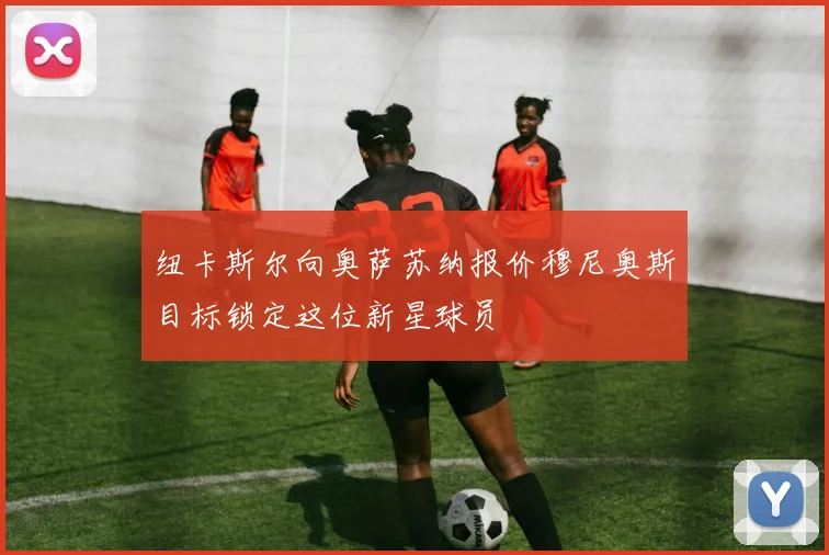 纽卡斯尔向奥萨苏纳报价穆尼奥斯目标锁定这位新星球员