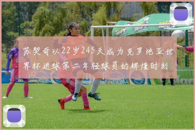 苏契奇以22岁245天成为克罗地亚世界杯进球第二年轻球员的辉煌时刻