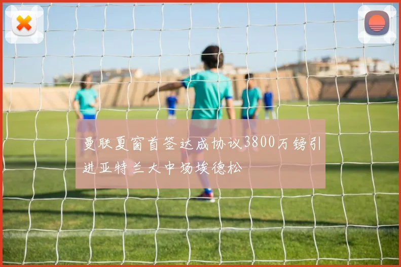 曼联夏窗首签达成协议3800万镑引进亚特兰大中场埃德松